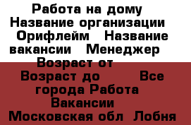 Работа на дому › Название организации ­ Орифлейм › Название вакансии ­ Менеджер  › Возраст от ­ 18 › Возраст до ­ 30 - Все города Работа » Вакансии   . Московская обл.,Лобня г.